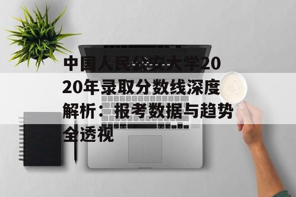 中国人民公安大学2020年录取分数线深度解析：报考数据与趋势全透视-第1张图片-
