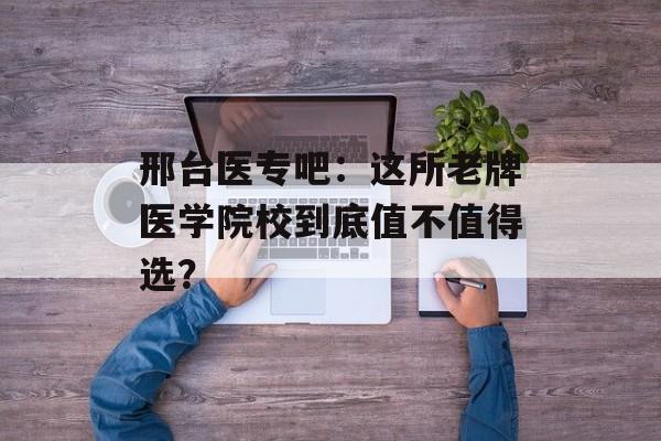 邢台医专吧：这所老牌医学院校到底值不值得选？-第1张图片-