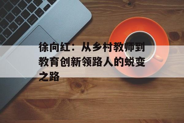 徐向红：从乡村教师到教育创新领路人的蜕变之路-第1张图片-