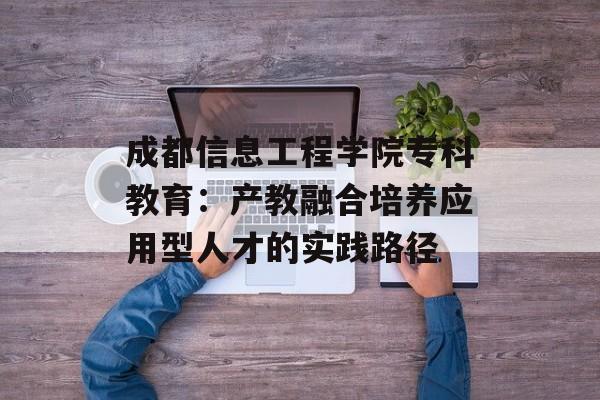 成都信息工程学院专科教育:产教融合培养应用型人才的实践路径-第1张图片- 成都信息工程学院专科教育:产教融合培养应用型人才的实践路径-第1张图片-