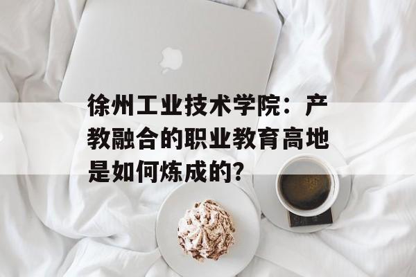 徐州工业技术学院：产教融合的职业教育高地是如何炼成的？-第1张图片-