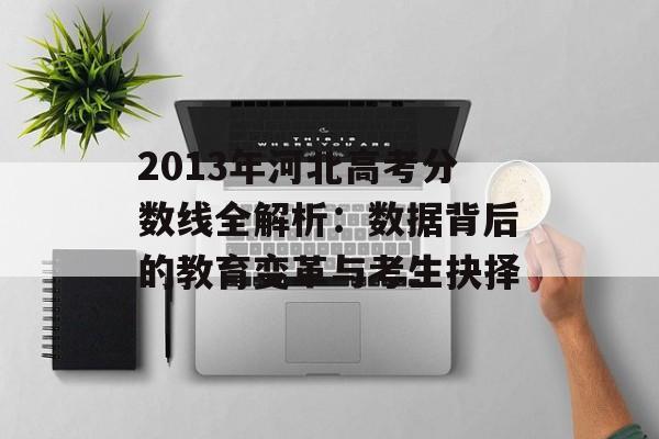 2013年河北高考分数线全解析：数据背后的教育变革与考生抉择-第1张图片-