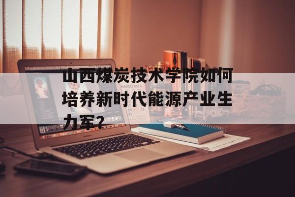 山西煤炭技术学院如何培养新时代能源产业生力军？-第1张图片-