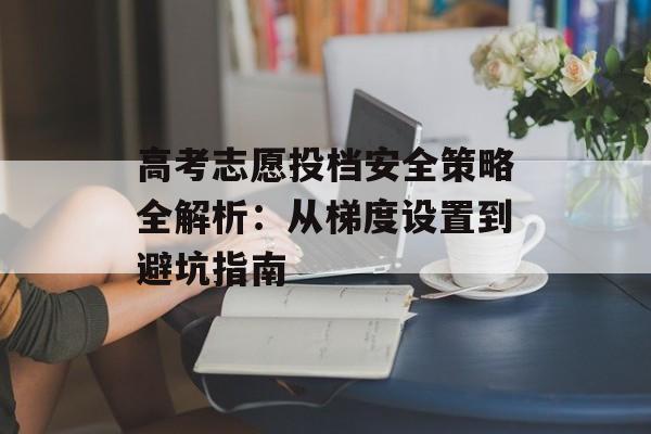 高考志愿投档安全策略全解析：从梯度设置到避坑指南-第1张图片-