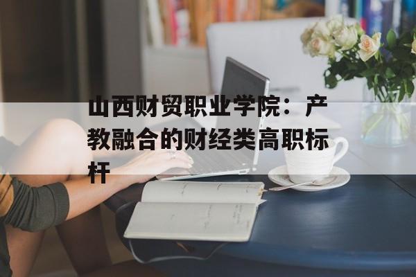 山西财贸职业学院：产教融合的财经类高职标杆-第1张图片-