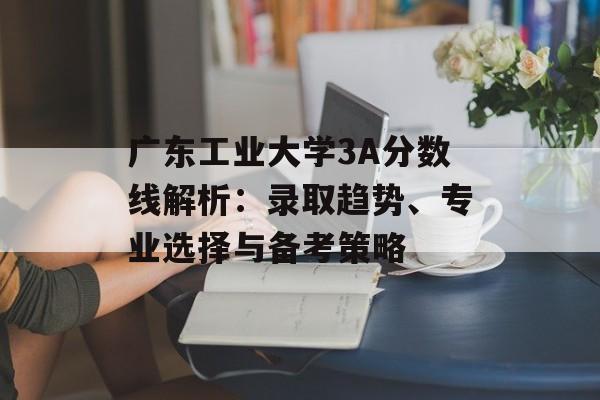 广东工业大学3A分数线解析：录取趋势、专业选择与备考策略-第1张图片-