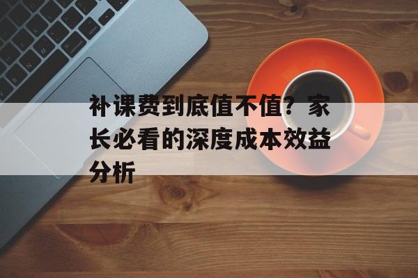 补课费到底值不值？家长必看的深度成本效益分析-第1张图片-
