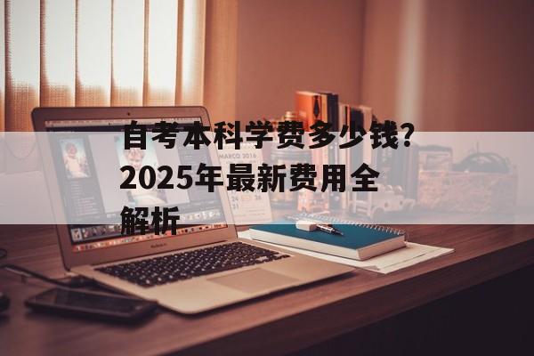 自考本科学费多少钱？2025年最新费用全解析-第1张图片-