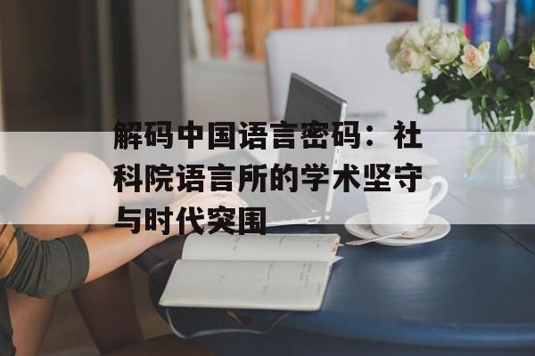 解码中国语言密码：社科院语言所的学术坚守与时代突围-第1张图片-