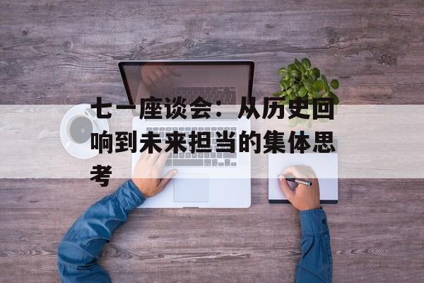 七一座谈会：从历史回响到未来担当的集体思考-第1张图片-