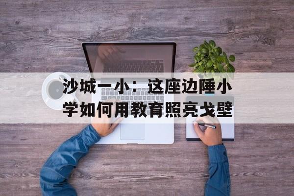 沙城一小:这座边陲小学如何用教育照亮戈壁-第1张图片- 沙城一小:这座边陲小学如何用教育照亮戈壁-第1张图片-