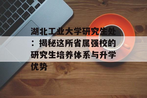 湖北工业大学研究生处:揭秘这所省属强校的研究生培养体系与升学优势-第1张图片- 湖北工业大学研究生处:揭秘这所省属强校的研究生培养体系与升学优势-第1张图片-