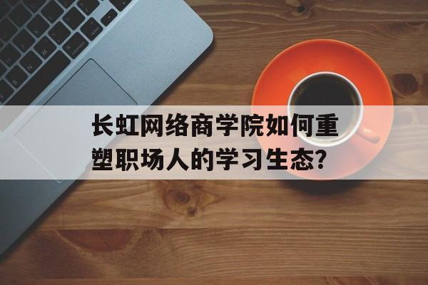 长虹网络商学院如何重塑职场人的学习生态？-第1张图片-