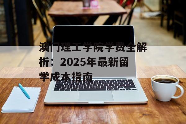 澳门理工学院学费全解析：2025年最新留学成本指南-第1张图片-