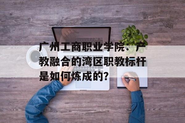 广州工商职业学院:产教融合的湾区职教标杆是如何炼成的?-第1张图片- 广州工商职业学院:产教融合的湾区职教标杆是如何炼成的?-第1张图片-