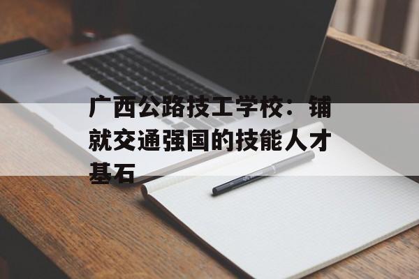 广西公路技工学校：铺就交通强国的技能人才基石-第1张图片-