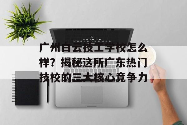 广州白云技工学校怎么样？揭秘这所广东热门技校的三大核心竞争力-第1张图片-