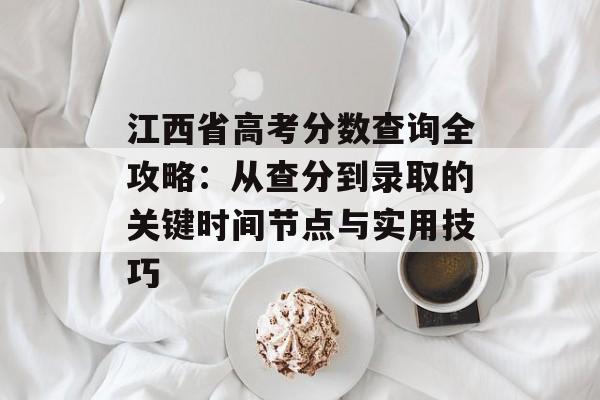 江西省高考分数查询全攻略：从查分到录取的关键时间节点与实用技巧-第1张图片-