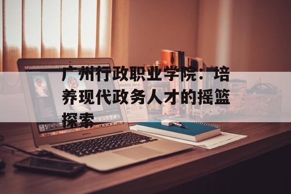 广州行政职业学院：培养现代政务人才的摇篮探索-第1张图片-