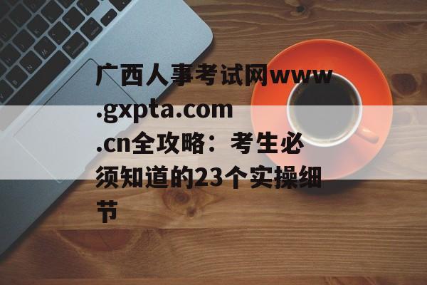 广西人事考试网www.gxpta.com.cn全攻略：考生必须知道的23个实操细节-第1张图片-