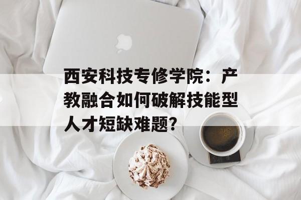 西安科技专修学院：产教融合如何破解技能型人才短缺难题？-第1张图片-