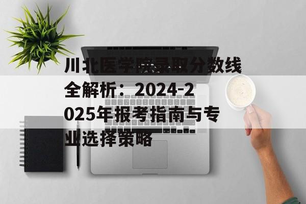 川北医学院录取分数线全解析：2024-2025年报考指南与专业选择策略-第1张图片-