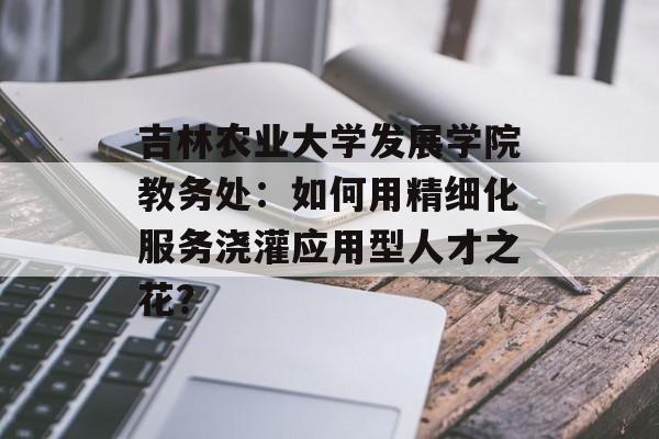 吉林农业大学发展学院教务处:如何用精细化服务浇灌应用型人才之花?-第1张图片- 吉林农业大学发展学院教务处:如何用精细化服务浇灌应用型人才之花?-第1张图片-