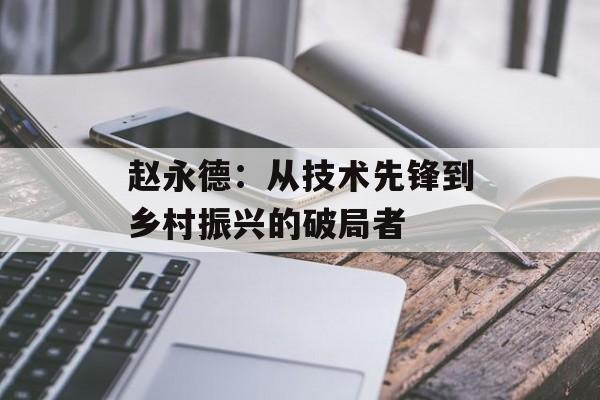 赵永德：从技术先锋到乡村振兴的破局者-第1张图片-