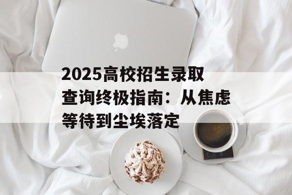 2025高校招生录取查询终极指南：从焦虑等待到尘埃落定-第1张图片-
