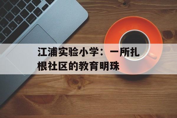 江浦实验小学：一所扎根社区的教育明珠-第1张图片-