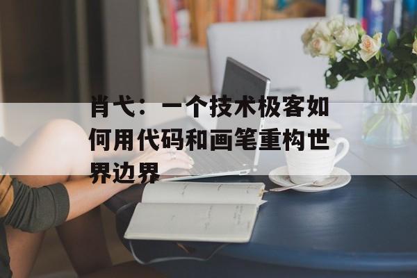 肖弋：一个技术极客如何用代码和画笔重构世界边界-第1张图片-
