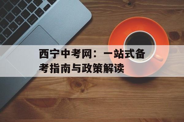 西宁中考网：一站式备考指南与政策解读-第1张图片-