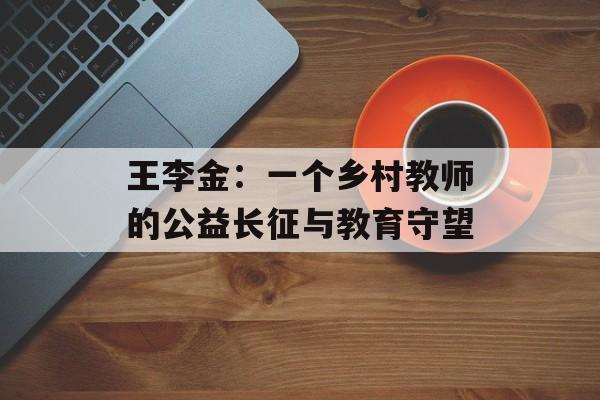 王李金:一个乡村教师的公益长征与教育守望-第1张图片- 王李金:一个乡村教师的公益长征与教育守望-第1张图片-