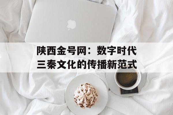 陕西金号网：数字时代三秦文化的传播新范式-第1张图片-
