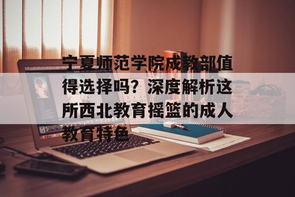 宁夏师范学院成教部值得选择吗?深度解析这所西北教育摇篮的成人教育特色-第1张图片- 宁夏师范学院成教部值得选择吗?深度解析这所西北教育摇篮的成人教育特色-第1张图片-