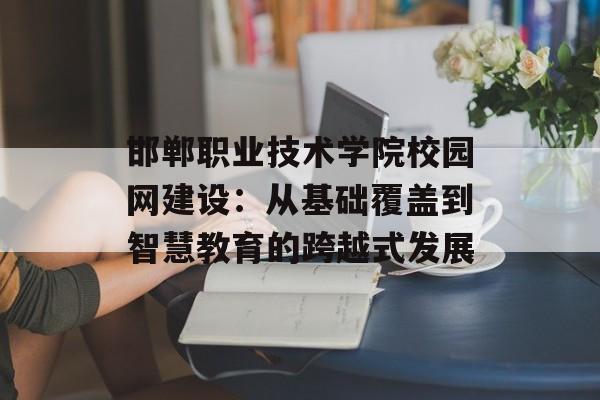 邯郸职业技术学院校园网建设：从基础覆盖到智慧教育的跨越式发展-第1张图片-