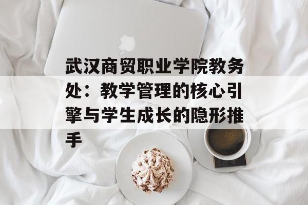 武汉商贸职业学院教务处：教学管理的核心引擎与学生成长的隐形推手-第1张图片-