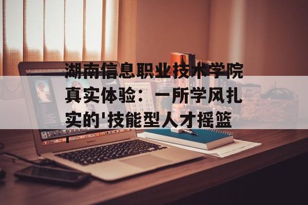 湖南信息职业技术学院真实体验:一所学风扎实的'技能型人才摇篮'-第1张图片- 湖南信息职业技术学院真实体验:一所学风扎实的'技能型人才摇篮'-第1张图片-
