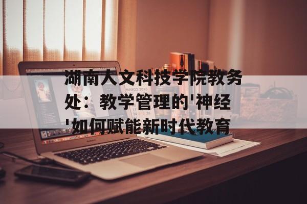 湖南人文科技学院教务处:教学管理的'神经'如何赋能新时代教育-第1张图片- 湖南人文科技学院教务处:教学管理的'神经'如何赋能新时代教育-第1张图片-