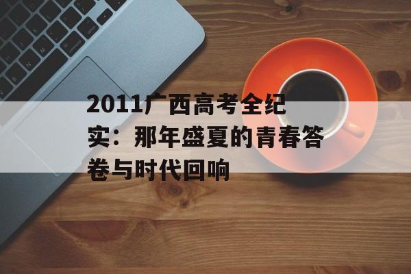 2011广西高考全纪实:那年盛夏的青春答卷与时代回响-第1张图片- 2011广西高考全纪实:那年盛夏的青春答卷与时代回响-第1张图片-
