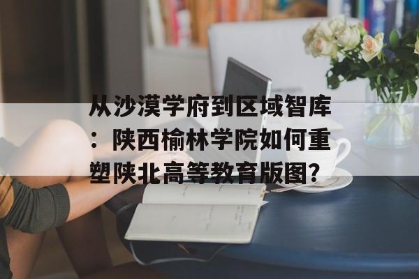 从沙漠学府到区域智库：陕西榆林学院如何重塑陕北高等教育版图？-第1张图片-