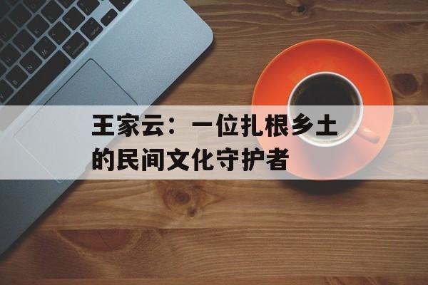 王家云:一位扎根乡土的民间文化守护者-第1张图片- 王家云:一位扎根乡土的民间文化守护者-第1张图片-