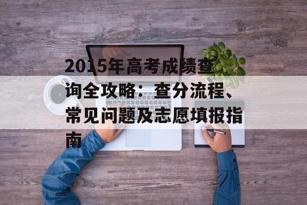 2015年高考成绩查询全攻略：查分流程、常见问题及志愿填报指南-第1张图片-