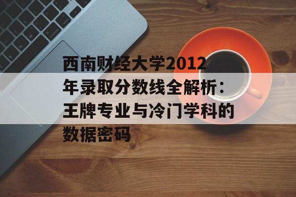西南财经大学2012年录取分数线全解析：王牌专业与冷门学科的数据密码-第1张图片-