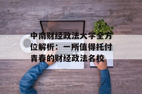 中南财经政法大学全方位解析：一所值得托付青春的财经政法名校-第1张图片-