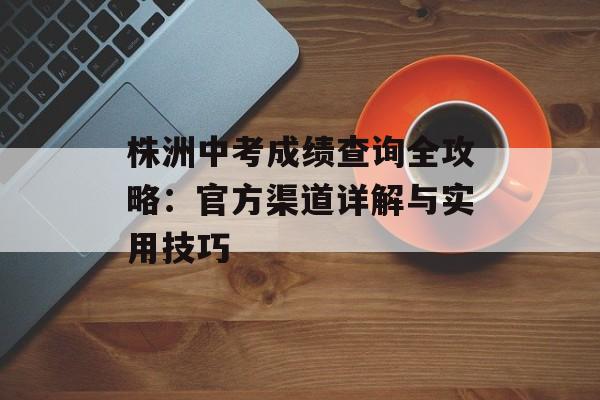 株洲中考成绩查询全攻略:官方渠道详解与实用技巧-第1张图片- 株洲中考成绩查询全攻略:官方渠道详解与实用技巧-第1张图片-