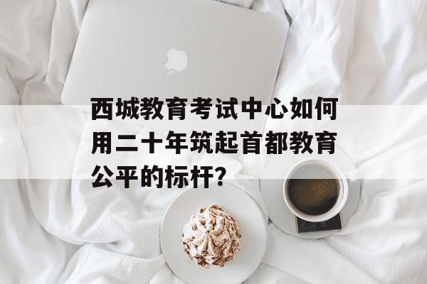 西城教育考试中心如何用二十年筑起首都教育公平的标杆？-第1张图片-