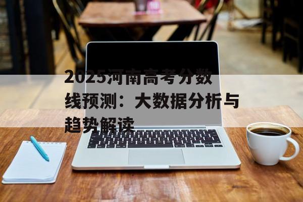 2025河南高考分数线预测：大数据分析与趋势解读-第1张图片-