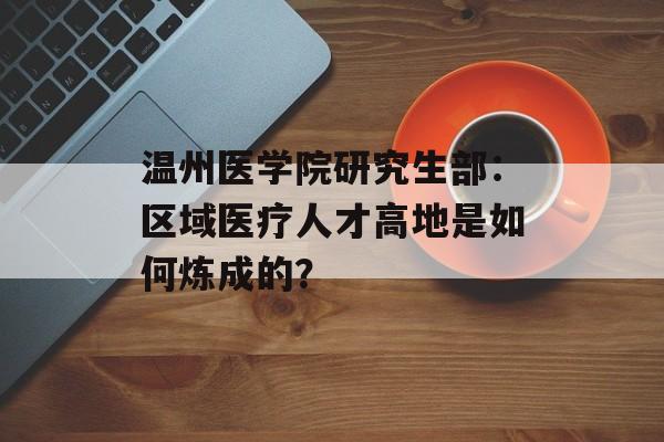 温州医学院研究生部:区域医疗人才高地是如何炼成的?-第1张图片- 温州医学院研究生部:区域医疗人才高地是如何炼成的?-第1张图片-