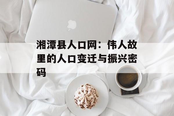 湘潭县人口网：伟人故里的人口变迁与振兴密码-第1张图片-
